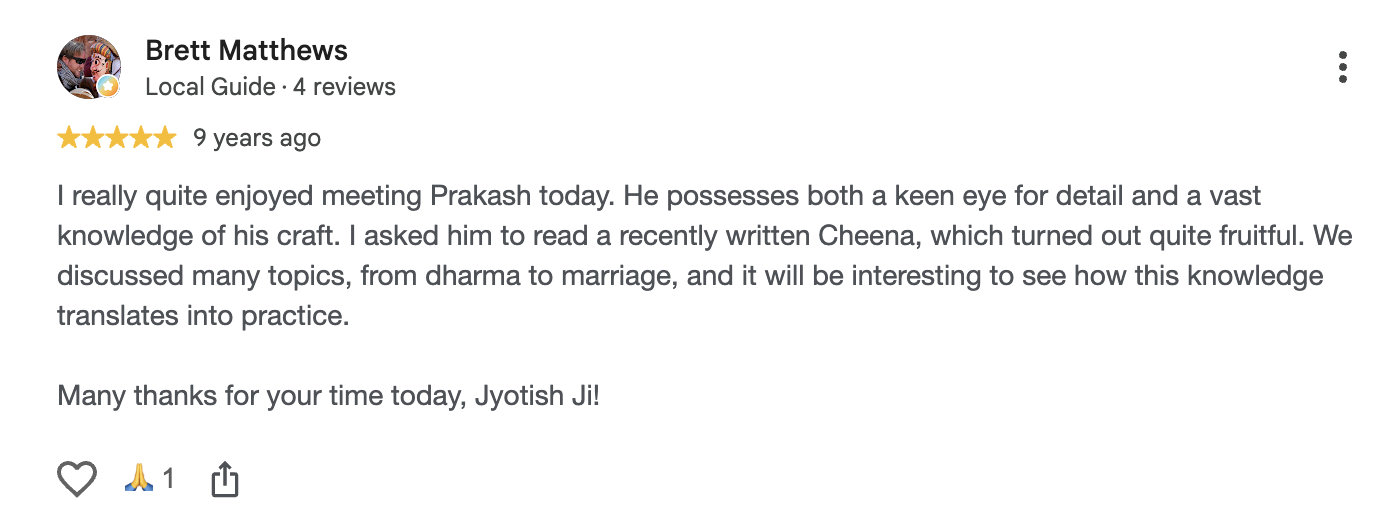Google review by Brett Matthews, 5 out of 5, 9 years ago: He possesses both a keen eye for detail and a vast knowledge of his craft. I asked him to read a recently written Cheena, which turned out quite fruitful. We discussed many topics, from dharma to marriage. Many thanks for your time today, Jyotish Ji!