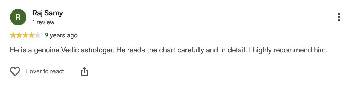 Google review by Raj Samy, 4 out of 5, 9 years ago: He is a genuine Vedic astrologer. He reads the chart carefully and in detail. I highly recommend him.